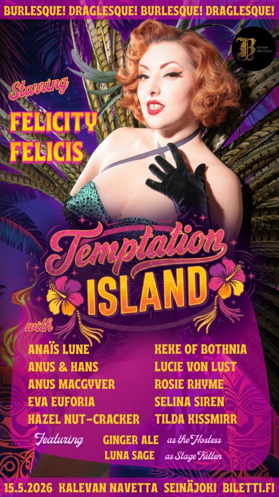 Pystyasentuinen mainosjuliste ”Temptation Island” -burleski- ja drag-tapahtumaan. Julisteen yläreunassa on toistuva teksti ”BURLESQUE! DRAGLESQUE!”. Keskipisteenä on vaaleaihoinen nainen, jolla on kirkkaanpunaiset hiukset retrotyylillä, mustat hansikkaat ja kimalteleva asu. Taustalla on trooppisia lehtiä ja violetteja sävyjä. Julisteessa kerrotaan tapahtuman tiedot: Pääesiintyjä: Felicity Felicis. Muut esiintyjät: Anaïs Lune, Anus & Hans, Anus MacGyver, Eva Euforia, Hazel Nut-Cracker, Keke of Bothnia, Lucie Von Lust, Rosie Rhyme, Selina Siren ja Tilda Kissmirr. Juontaja: Ginger Ale. Stage Kitten: Luna Sage. Aika ja paikka: 15.5.2026, Kalevan Navetta, Seinäjoki. Liput: Biletti.fi. Yläkulmassa on "Bothnia Burlesque" -logo.